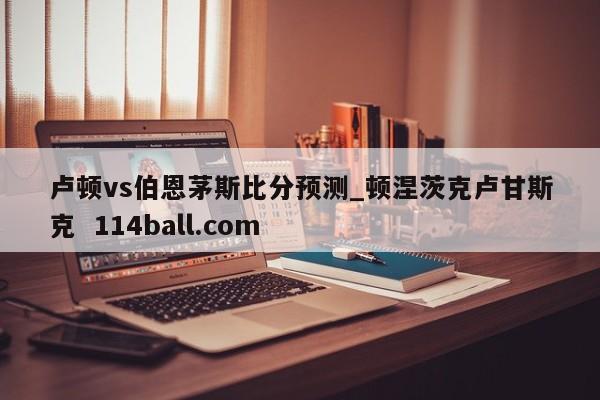 卢顿vs伯恩茅斯比分预测_顿涅茨克卢甘斯克  114ball.com