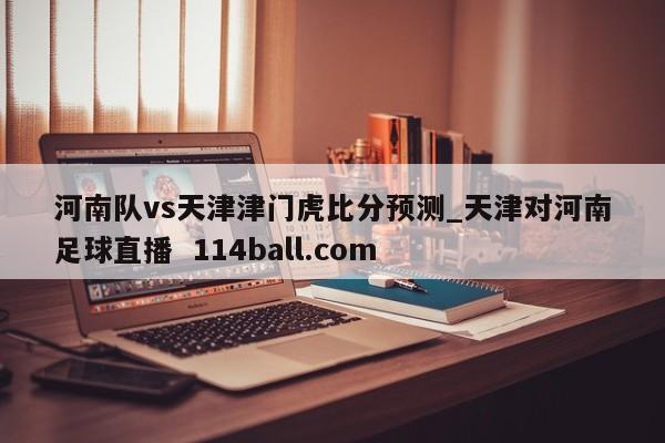 河南队vs天津津门虎比分预测_天津对河南足球直播  114ball.com