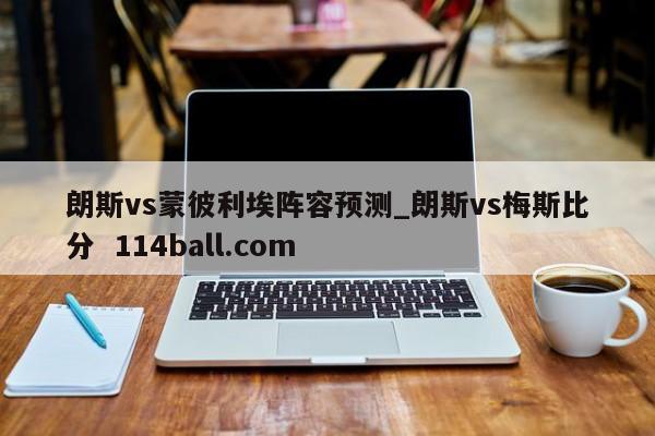 朗斯vs蒙彼利埃阵容预测_朗斯vs梅斯比分  114ball.com