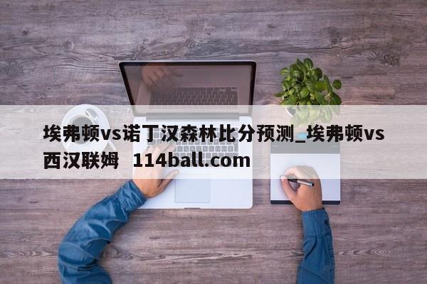 埃弗顿vs诺丁汉森林比分预测_埃弗顿vs西汉联姆  114ball.com