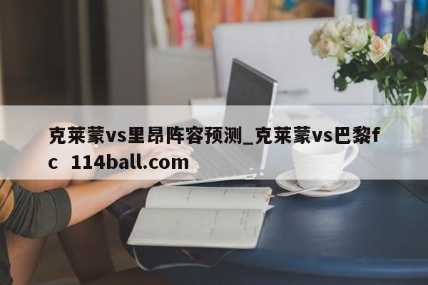 克莱蒙vs里昂阵容预测_克莱蒙vs巴黎fc  114ball.com