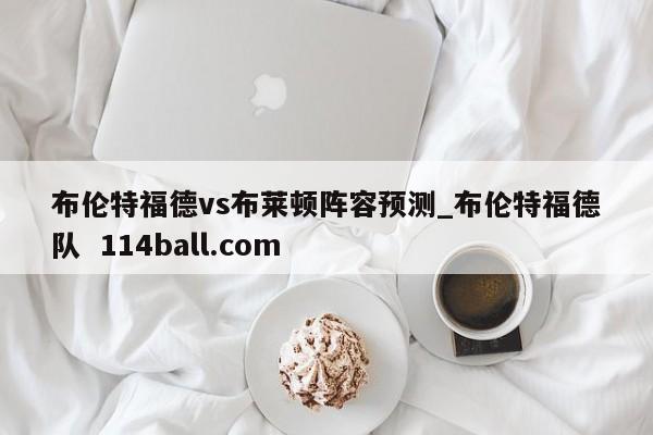 布伦特福德vs布莱顿阵容预测_布伦特福德队  114ball.com