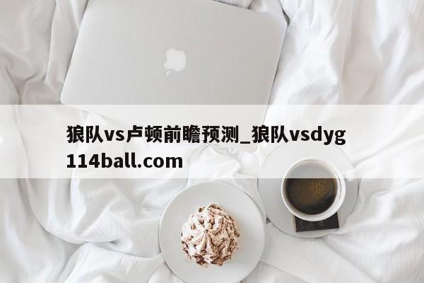 狼队vs卢顿前瞻预测_狼队vsdyg  114ball.com