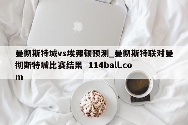 曼彻斯特城vs埃弗顿预测_曼彻斯特联对曼彻斯特城比赛结果  114ball.com