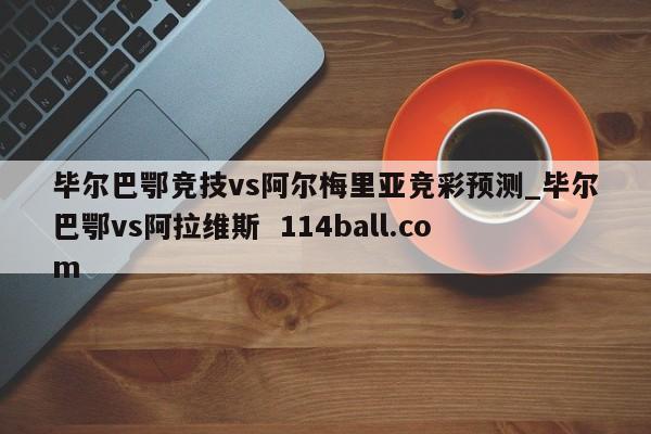 毕尔巴鄂竞技vs阿尔梅里亚竞彩预测_毕尔巴鄂vs阿拉维斯  114ball.com